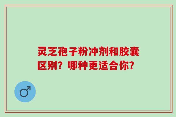 灵芝孢子粉冲剂和胶囊区别？哪种更适合你？