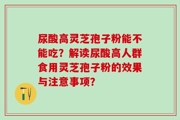 尿酸高灵芝孢子粉能不能吃？解读尿酸高人群食用灵芝孢子粉的效果与注意事项？