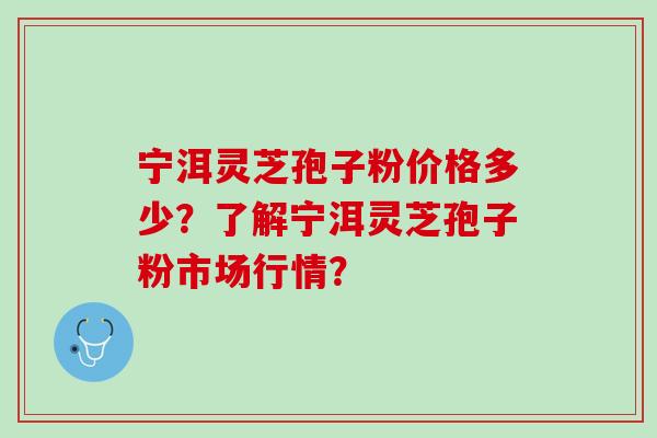 宁洱灵芝孢子粉价格多少？了解宁洱灵芝孢子粉市场行情？