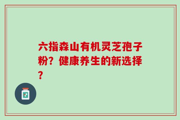 六指森山有机灵芝孢子粉？健康养生的新选择？