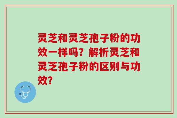灵芝和灵芝孢子粉的功效一样吗？解析灵芝和灵芝孢子粉的区别与功效？