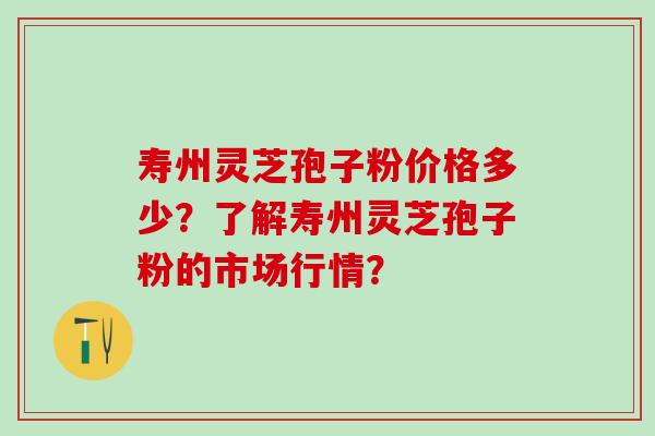 寿州灵芝孢子粉价格多少？了解寿州灵芝孢子粉的市场行情？