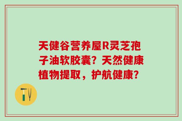 天健谷营养屋R灵芝孢子油软胶囊?天然健康植物提取,护航健康? 天健谷营养屋R灵芝孢子油软胶囊?天然健康植物提取,护航健康?