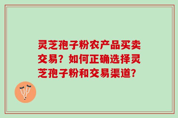 灵芝孢子粉农产品买卖交易？如何正确选择灵芝孢子粉和交易渠道？