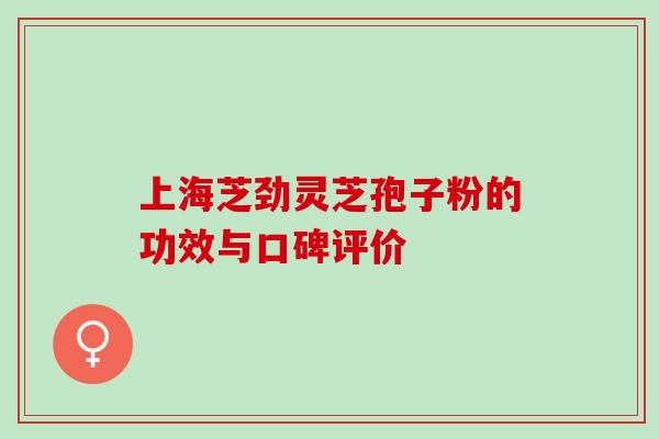 上海芝劲灵芝孢子粉的功效与口碑评价