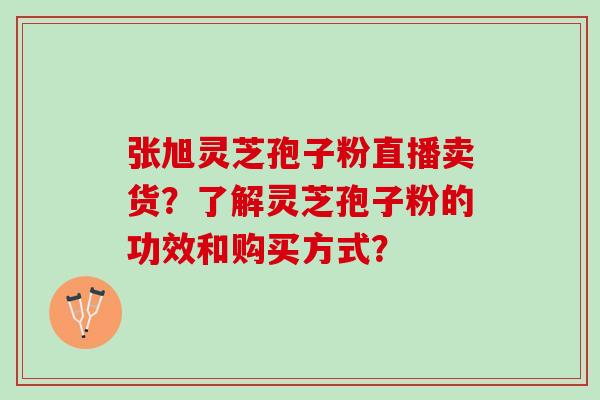 张旭灵芝孢子粉直播卖货？了解灵芝孢子粉的功效和购买方式？