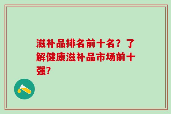 滋补品排名前十名？了解健康滋补品市场前十强？