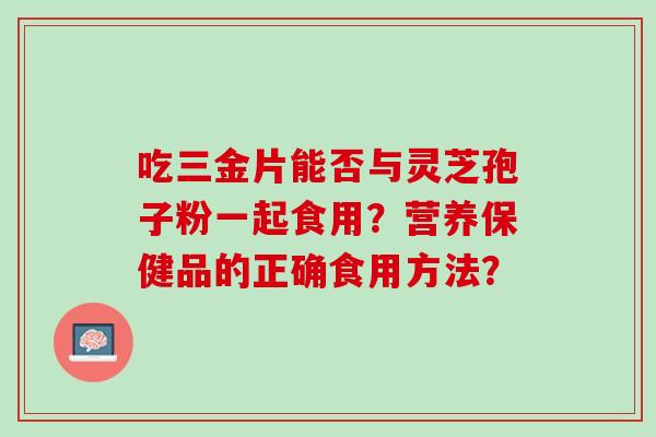 吃三金片能否与灵芝孢子粉一起食用？营养保健品的正确食用方法？