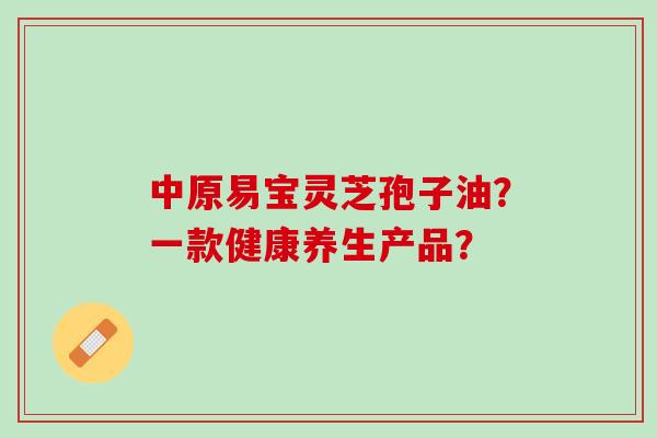 中原易宝灵芝孢子油？一款健康养生产品？