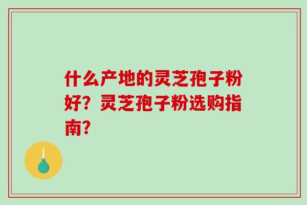 什么产地的灵芝孢子粉好？灵芝孢子粉选购指南？
