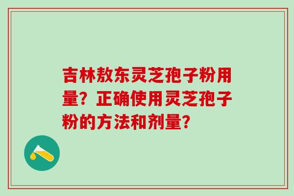 吉林敖东灵芝孢子粉用量？正确使用灵芝孢子粉的方法和剂量？