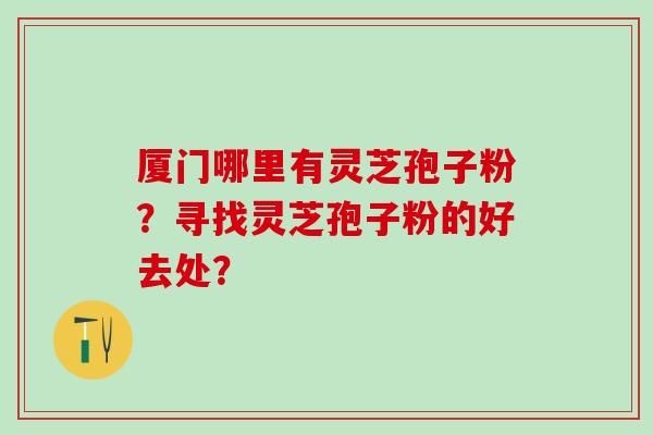 厦门哪里有灵芝孢子粉？寻找灵芝孢子粉的好去处？
