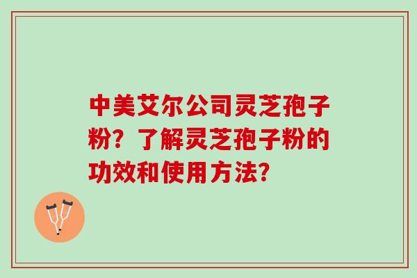 中美艾尔公司灵芝孢子粉?了解灵芝孢子粉的功效和使用方法? 中美艾尔公司灵芝孢子粉?了解灵芝孢子粉的功效和使用方法?