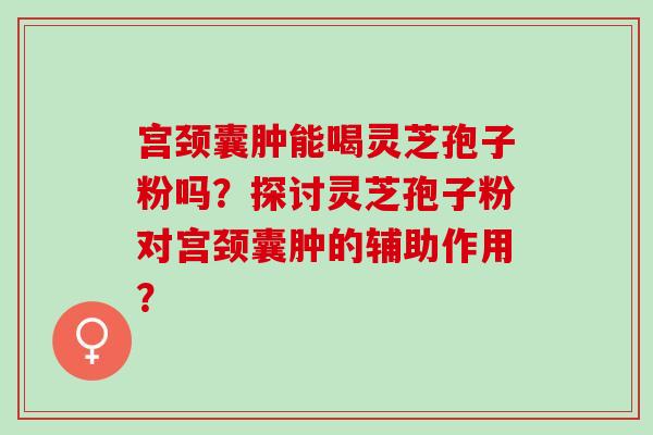 宫颈囊肿能喝灵芝孢子粉吗？探讨灵芝孢子粉对宫颈囊肿的辅助作用？