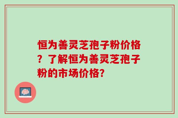 恒为善灵芝孢子粉价格？了解恒为善灵芝孢子粉的市场价格？