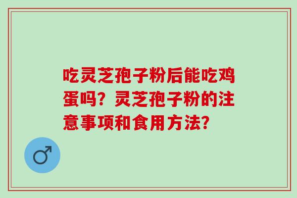 吃灵芝孢子粉后能吃鸡蛋吗?灵芝孢子粉的注意事项和食用方法? 吃灵芝孢子粉后能吃鸡蛋吗?灵芝孢子粉的注意事项和食用方法?