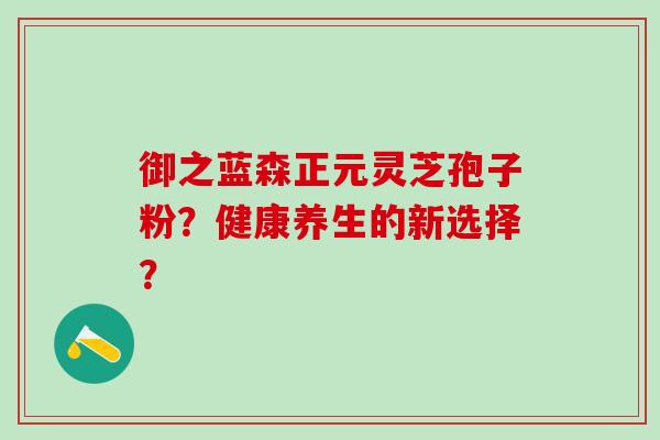 御之蓝森正元灵芝孢子粉？健康养生的新选择？