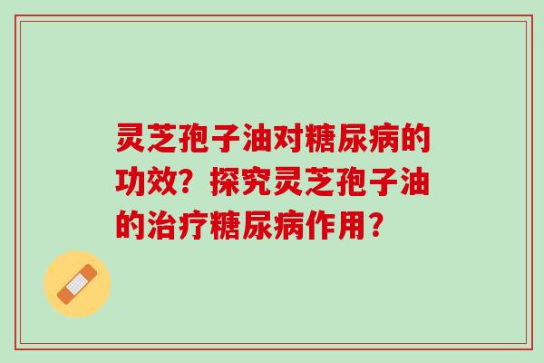 灵芝孢子油对糖尿病的功效？探究灵芝孢子油的治疗糖尿病作用？