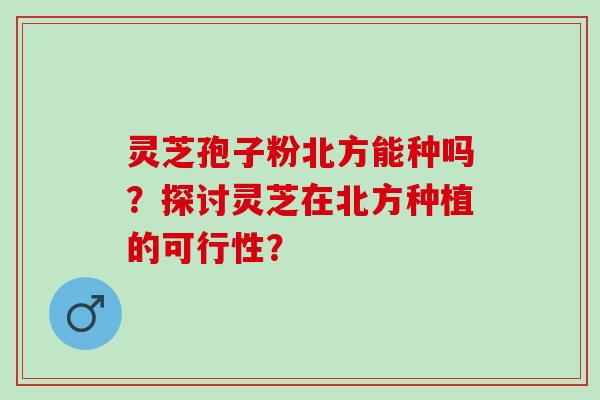 灵芝孢子粉北方能种吗？探讨灵芝在北方种植的可行性？