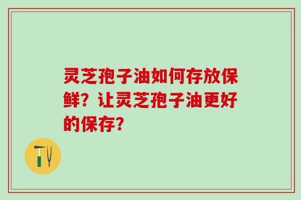 灵芝孢子油如何存放保鲜？让灵芝孢子油更好的保存？