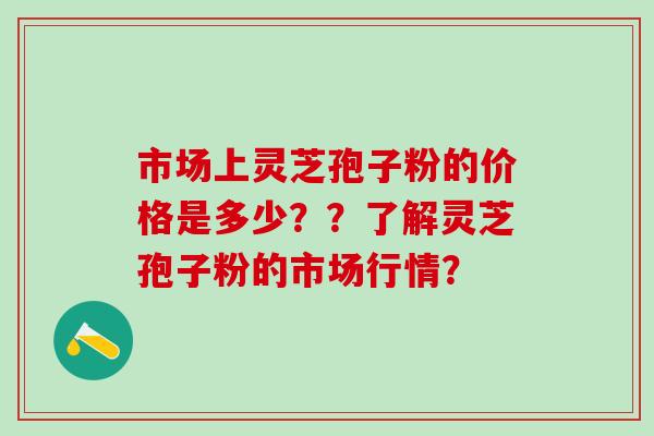 市场上灵芝孢子粉的价格是多少？？了解灵芝孢子粉的市场行情？