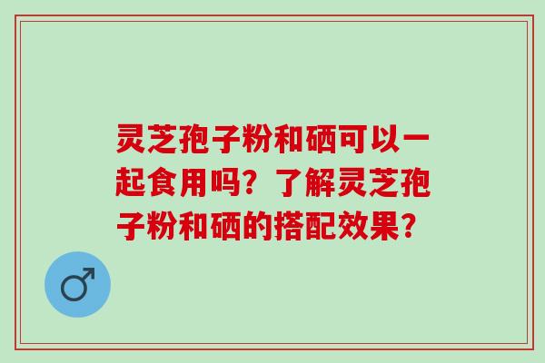 灵芝孢子粉和硒可以一起食用吗？了解灵芝孢子粉和硒的搭配效果？