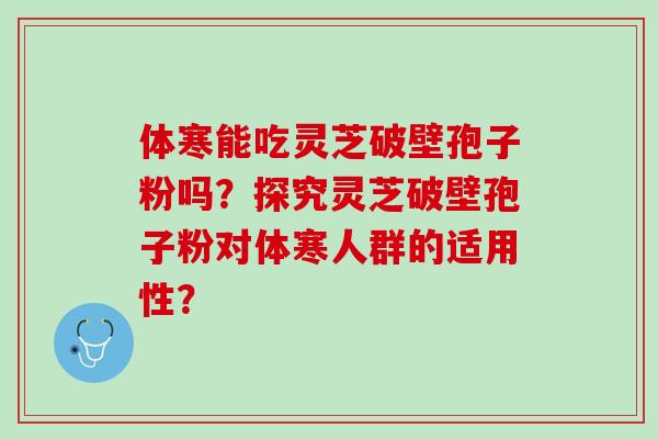 体寒能吃灵芝破壁孢子粉吗?探究灵芝破壁孢子粉对体寒人群的适用性? 体寒能吃灵芝破壁孢子粉吗?探究灵芝破壁孢子粉对体寒人群的适用性?