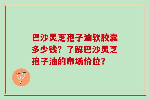 巴沙灵芝孢子油软胶囊多少钱？了解巴沙灵芝孢子油的市场价位？