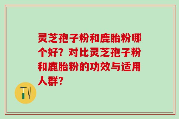 灵芝孢子粉和鹿胎粉哪个好？对比灵芝孢子粉和鹿胎粉的功效与适用人群？