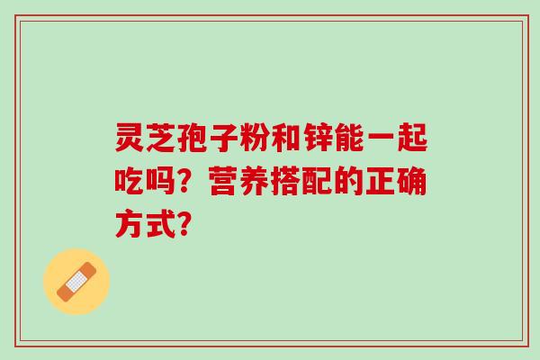 灵芝孢子粉和锌能一起吃吗？营养搭配的正确方式？