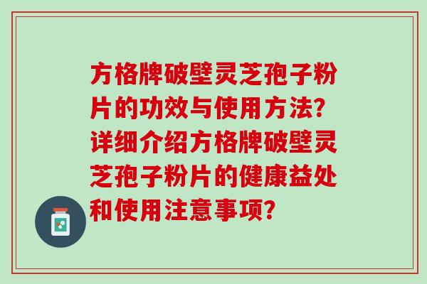 方格牌破壁灵芝孢子粉片的功效与使用方法?详细介绍方格牌破壁灵芝孢子粉片的健康益处和使用注意事项? 方格牌破壁灵芝孢子粉片的功效与使用方法?详细介绍方格牌破壁灵芝孢子粉片的健康益处和使用注意事项?