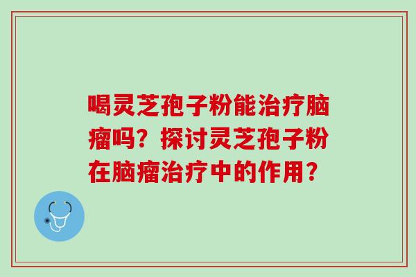 喝灵芝孢子粉能治疗脑瘤吗？探讨灵芝孢子粉在脑瘤治疗中的作用？