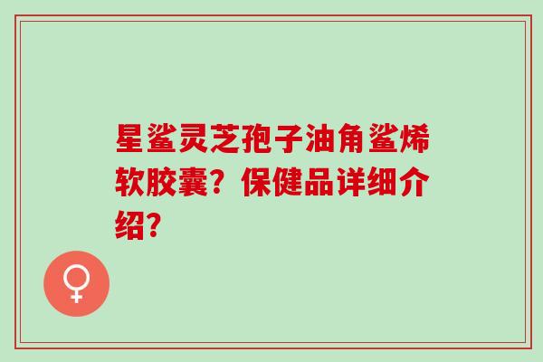 星鲨灵芝孢子油角鲨烯软胶囊？保健品详细介绍？