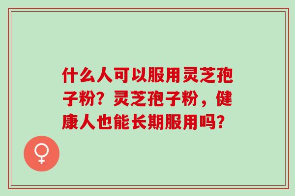 什么人可以服用灵芝孢子粉?灵芝孢子粉,健康人也能长期服用吗? 什么人可以服用灵芝孢子粉?灵芝孢子粉,健康人也能长期服用吗?