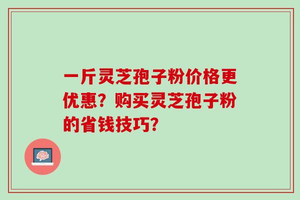 一斤灵芝孢子粉价格更优惠？购买灵芝孢子粉的省钱技巧？