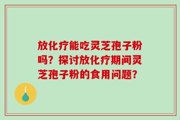 放化疗能吃灵芝孢子粉吗？探讨放化疗期间灵芝孢子粉的食用问题？