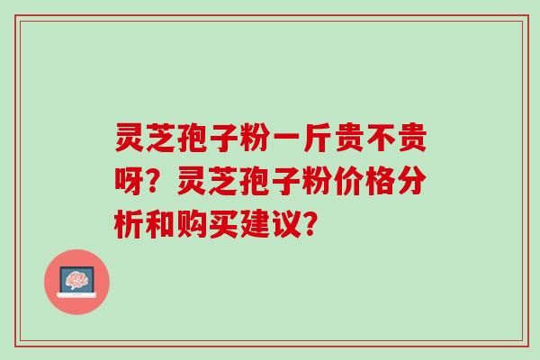 灵芝孢子粉一斤贵不贵呀？灵芝孢子粉价格分析和购买建议？