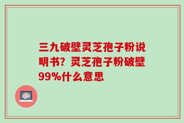 三九破壁灵芝孢子粉说明书？灵芝孢子粉破壁99%什么意思