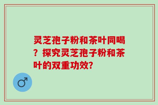 灵芝孢子粉和茶叶同喝？探究灵芝孢子粉和茶叶的双重功效？