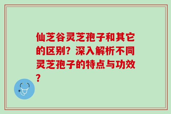 仙芝谷灵芝孢子和其它的区别？深入解析不同灵芝孢子的特点与功效？