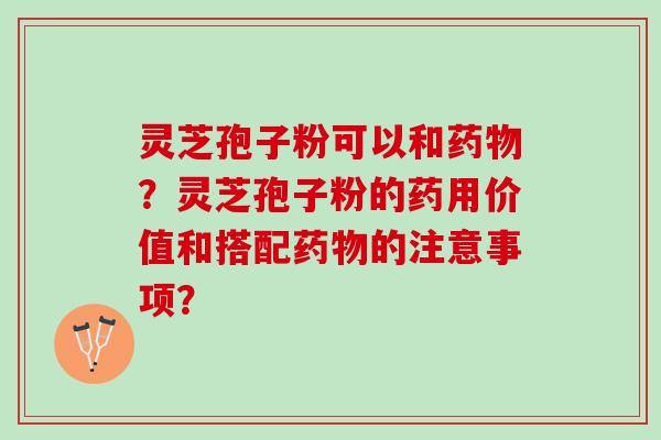 灵芝孢子粉可以和药物？灵芝孢子粉的药用价值和搭配药物的注意事项？