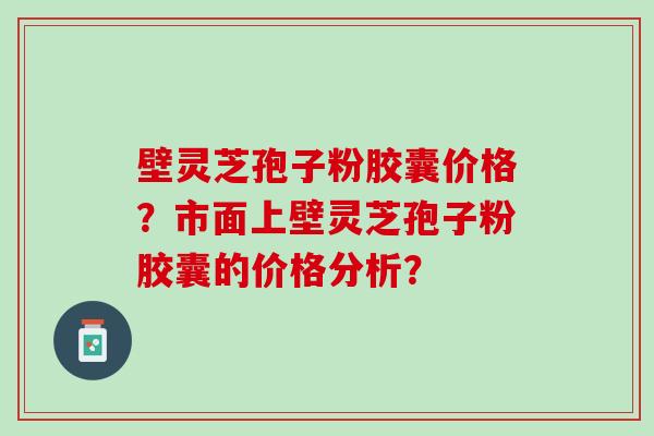 壁灵芝孢子粉胶囊价格?市面上壁灵芝孢子粉胶囊的价格分析? 壁灵芝孢子粉胶囊价格?市面上壁灵芝孢子粉胶囊的价格分析?