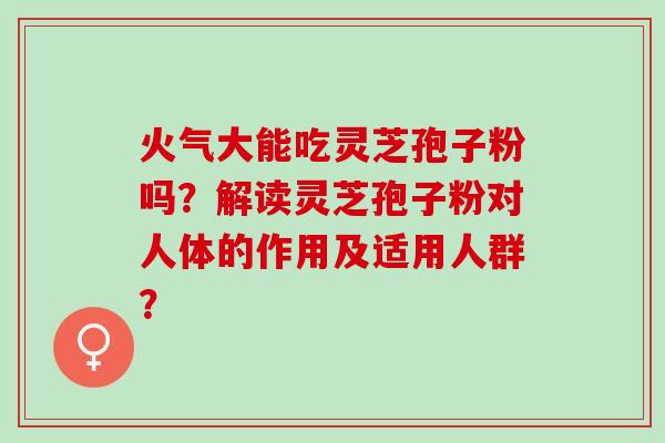 火气大能吃灵芝孢子粉吗？解读灵芝孢子粉对人体的作用及适用人群？