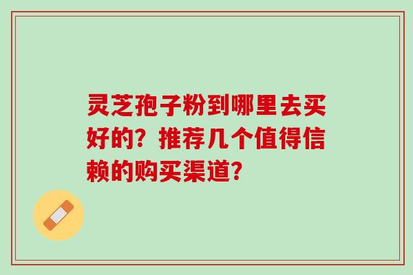 灵芝孢子粉到哪里去买好的？推荐几个值得信赖的购买渠道？