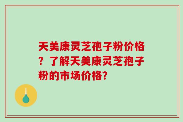 天美康灵芝孢子粉价格?了解天美康灵芝孢子粉的市场价格? 天美康灵芝孢子粉价格?了解天美康灵芝孢子粉的市场价格?