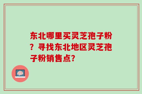 东北哪里买灵芝孢子粉?寻找东北地区灵芝孢子粉销售点? 东北哪里买灵芝孢子粉?寻找东北地区灵芝孢子粉销售点?
