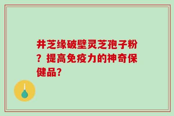 井芝缘破壁灵芝孢子粉?提高免疫力的神奇保健品? 井芝缘破壁灵芝孢子粉?提高免疫力的神奇保健品?