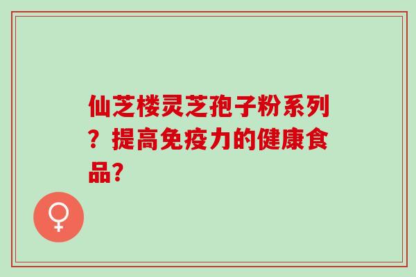 仙芝楼灵芝孢子粉系列？提高免疫力的健康食品？