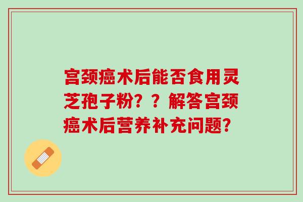 宫颈术后能否食用灵芝孢子粉？？解答宫颈术后营养补充问题？