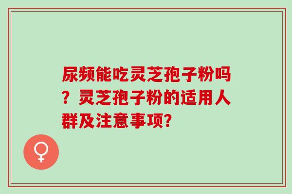 尿频能吃灵芝孢子粉吗？灵芝孢子粉的适用人群及注意事项？